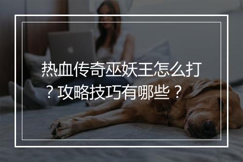 热血传奇巫妖王怎么打？攻略技巧有哪些？