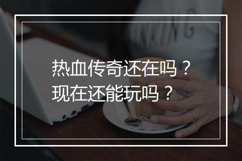 热血传奇还在吗？现在还能玩吗？
