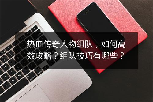 热血传奇人物组队，如何高效攻略？组队技巧有哪些？