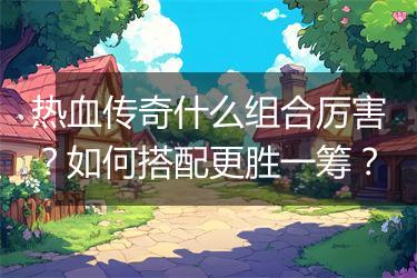 热血传奇什么组合厉害？如何搭配更胜一筹？