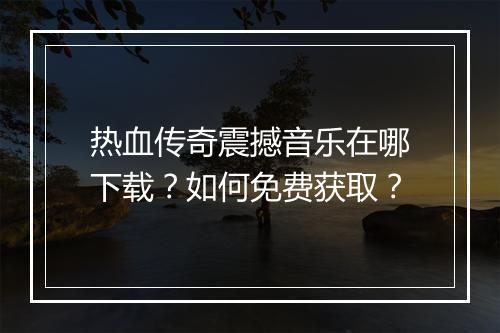 热血传奇震撼音乐在哪下载？如何免费获取？