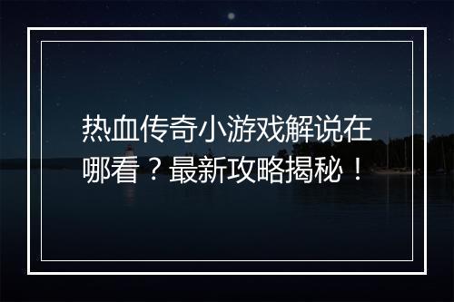 热血传奇小游戏解说在哪看？最新攻略揭秘！