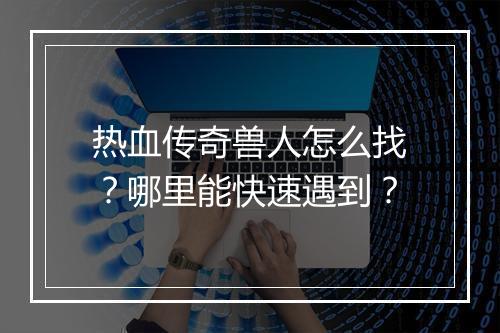 热血传奇兽人怎么找？哪里能快速遇到？