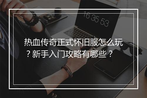 热血传奇正式怀旧服怎么玩？新手入门攻略有哪些？