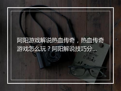 阿阳游戏解说热血传奇，热血传奇游戏怎么玩？阿阳解说技巧分享