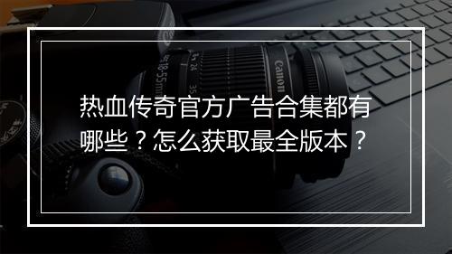 热血传奇官方广告合集都有哪些？怎么获取最全版本？