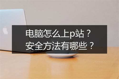 电脑怎么上p站？安全方法有哪些？