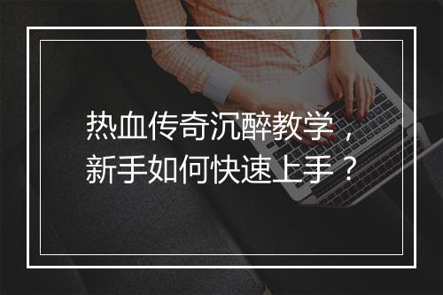 热血传奇沉醉教学，新手如何快速上手？