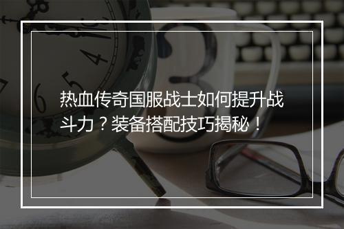 热血传奇国服战士如何提升战斗力？装备搭配技巧揭秘！