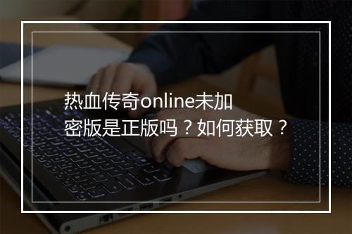 热血传奇online未加密版是正版吗？如何获取？