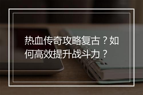热血传奇攻略复古？如何高效提升战斗力？