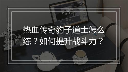 热血传奇豹子道士怎么练？如何提升战斗力？