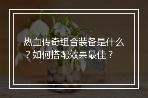 热血传奇组合装备是什么？如何搭配效果最佳？