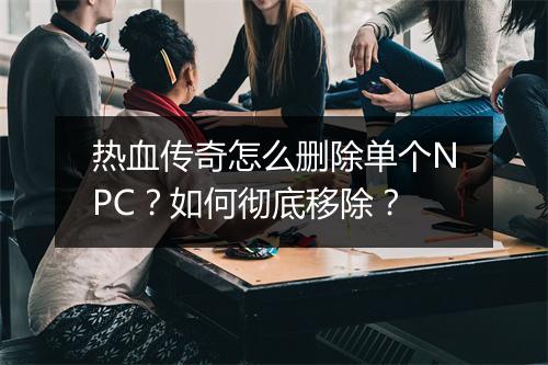 热血传奇怎么删除单个NPC？如何彻底移除？
