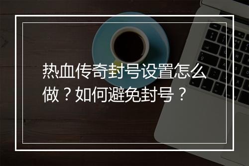 热血传奇封号设置怎么做？如何避免封号？