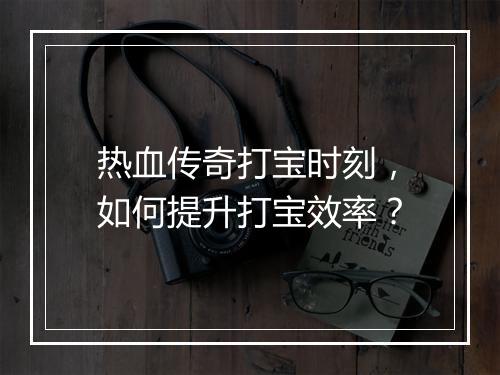 热血传奇打宝时刻，如何提升打宝效率？