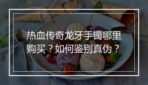 热血传奇龙牙手镯哪里购买？如何鉴别真伪？
