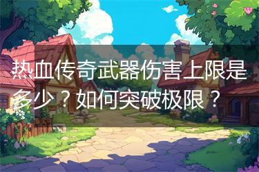 热血传奇武器伤害上限是多少？如何突破极限？