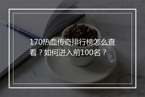 170热血传奇排行榜怎么查看？如何进入前100名？