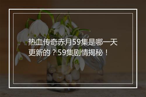 热血传奇赤月59集是哪一天更新的？59集剧情揭秘！