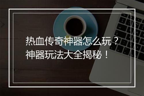 热血传奇神器怎么玩？神器玩法大全揭秘！