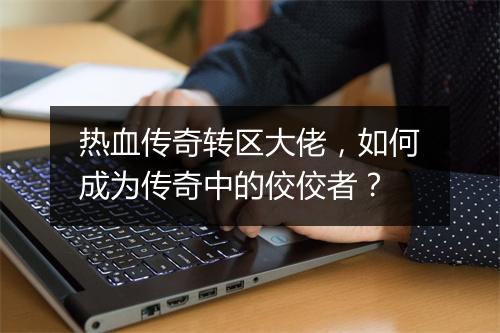 热血传奇转区大佬，如何成为传奇中的佼佼者？