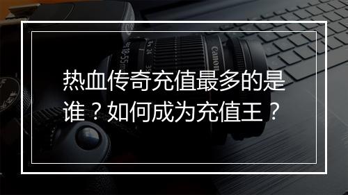 热血传奇充值最多的是谁？如何成为充值王？