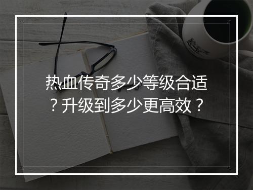 热血传奇多少等级合适？升级到多少更高效？