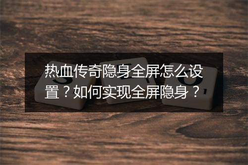 热血传奇隐身全屏怎么设置？如何实现全屏隐身？