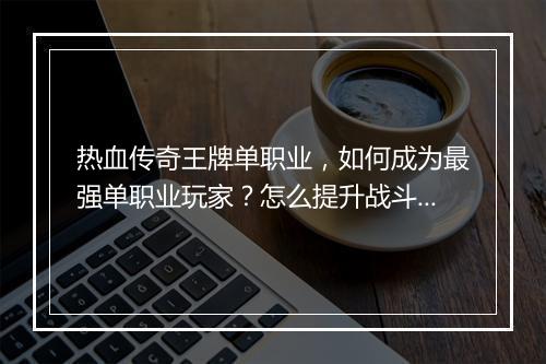 热血传奇王牌单职业，如何成为最强单职业玩家？怎么提升战斗力？