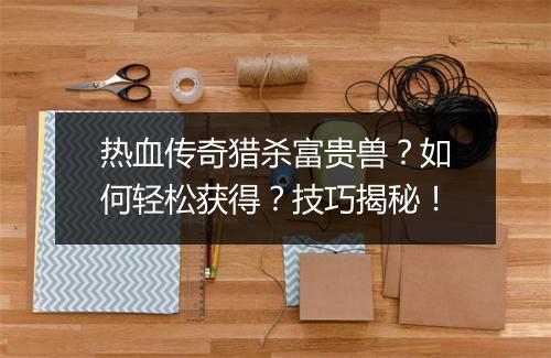 热血传奇猎杀富贵兽？如何轻松获得？技巧揭秘！