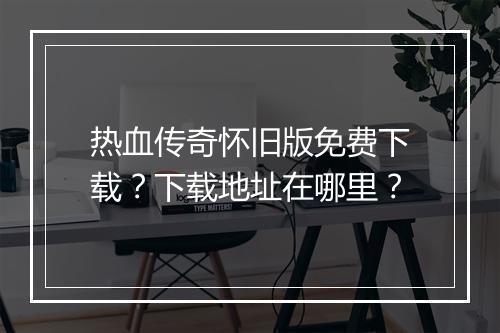 热血传奇怀旧版免费下载？下载地址在哪里？