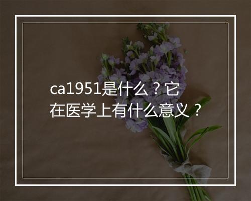 ca1951是什么？它在医学上有什么意义？