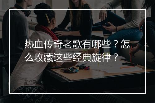 热血传奇老歌有哪些？怎么收藏这些经典旋律？