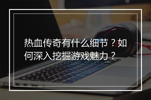 热血传奇有什么细节？如何深入挖掘游戏魅力？