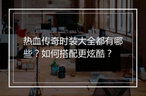 热血传奇时装大全都有哪些？如何搭配更炫酷？