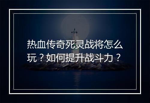 热血传奇死灵战将怎么玩？如何提升战斗力？