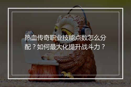 热血传奇职业技能点数怎么分配？如何最大化提升战斗力？