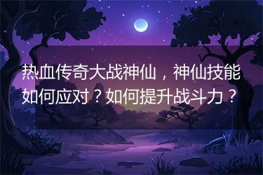 热血传奇大战神仙，神仙技能如何应对？如何提升战斗力？