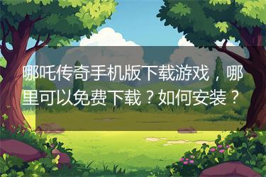 哪吒传奇手机版下载游戏，哪里可以免费下载？如何安装？