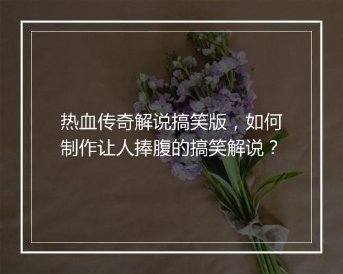 热血传奇解说搞笑版，如何制作让人捧腹的搞笑解说？