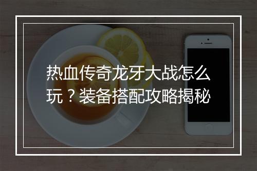 热血传奇龙牙大战怎么玩？装备搭配攻略揭秘