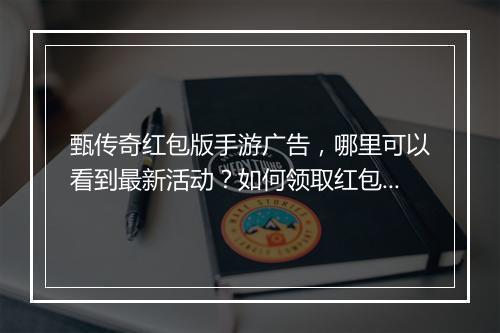 甄传奇红包版手游广告，哪里可以看到最新活动？如何领取红包？