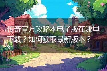 传奇官方攻略本电子版在哪里下载？如何获取最新版本？