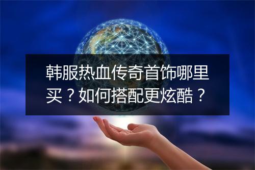 韩服热血传奇首饰哪里买？如何搭配更炫酷？