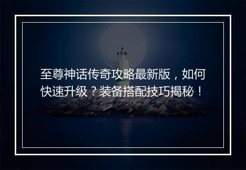 至尊神话传奇攻略最新版，如何快速升级？装备搭配技巧揭秘！