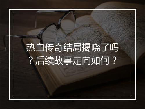 热血传奇结局揭晓了吗？后续故事走向如何？