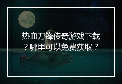 热血刀锋传奇游戏下载？哪里可以免费获取？