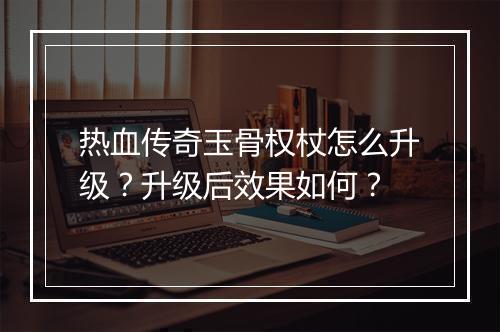 热血传奇玉骨权杖怎么升级？升级后效果如何？