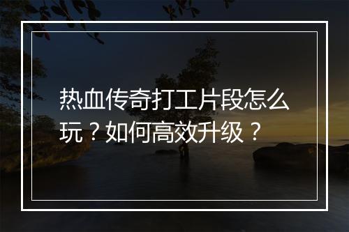 热血传奇打工片段怎么玩？如何高效升级？